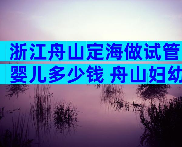 浙江舟山定海做试管婴儿多少钱 舟山妇幼做试管怎么样